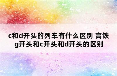 c和d开头的列车有什么区别 高铁g开头和c开头和d开头的区别